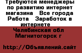 Требуются менеджеры по развитию интернет-магазина - Все города Работа » Заработок в интернете   . Челябинская обл.,Магнитогорск г.